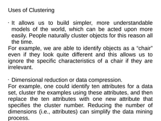 Uses of Clustering
• It allows us to build simpler, more understandable
models of the world, which can be acted upon more
easily. People naturally cluster objects for this reason all
the time.
For example, we are able to identify objects as a “chair”
even if they look quite different and this allows us to
ignore the specific characteristics of a chair if they are
irrelevant.
• Dimensional reduction or data compression.
For example, one could identify ten attributes for a data
set, cluster the examples using these attributes, and then
replace the ten attributes with one new attribute that
specifies the cluster number. Reducing the number of
dimensions (i.e., attributes) can simplify the data mining
process.
 