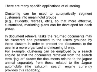 There are many specific applications of clustering
Clustering can be used to automatically segment
customers into meaningful groups
(e.g., students, retirees, etc.), so that more effective,
customized, marketing plans can be developed for each
group.
In document retrieval tasks the returned documents may
be clustered and presented to the users grouped by
these clusters in order to present the documents to the
user in a more organized and meaningful way.
For example, clustering can be employed by a search
engine so that the documents retrieved from the search
term “jaguar” cluster the documents related to the jaguar
animal separately from those related to the Jaguar
automobile (the ask.com search engine currently
provides this capability).
 