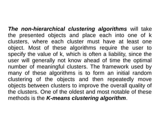 The non-hierarchical clustering algorithms will take
the presented objects and place each into one of k
clusters, where each cluster must have at least one
object. Most of these algorithms require the user to
specify the value of k, which is often a liability, since the
user will generally not know ahead of time the optimal
number of meaningful clusters. The framework used by
many of these algorithms is to form an initial random
clustering of the objects and then repeatedly move
objects between clusters to improve the overall quality of
the clusters. One of the oldest and most notable of these
methods is the K-means clustering algorithm.
 