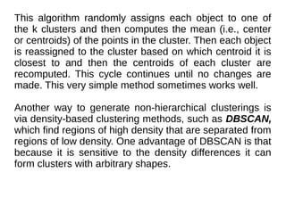 This algorithm randomly assigns each object to one of
the k clusters and then computes the mean (i.e., center
or centroids) of the points in the cluster. Then each object
is reassigned to the cluster based on which centroid it is
closest to and then the centroids of each cluster are
recomputed. This cycle continues until no changes are
made. This very simple method sometimes works well.
Another way to generate non-hierarchical clusterings is
via density-based clustering methods, such as DBSCAN,
which find regions of high density that are separated from
regions of low density. One advantage of DBSCAN is that
because it is sensitive to the density differences it can
form clusters with arbitrary shapes.
 