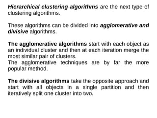 Hierarchical clustering algorithms are the next type of
clustering algorithms.
These algorithms can be divided into agglomerative and
divisive algorithms.
The agglomerative algorithms start with each object as
an individual cluster and then at each iteration merge the
most similar pair of clusters.
The agglomerative techniques are by far the more
popular method.
The divisive algorithms take the opposite approach and
start with all objects in a single partition and then
iteratively split one cluster into two.
 