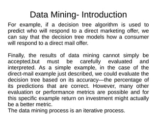 Data Mining- Introduction
For example, if a decision tree algorithm is used to
predict who will respond to a direct marketing offer, we
can say that the decision tree models how a consumer
will respond to a direct mail offer.
Finally, the results of data mining cannot simply be
accepted,but must be carefully evaluated and
interpreted. As a simple example, in the case of the
direct-mail example just described, we could evaluate the
decision tree based on its accuracy—the percentage of
its predictions that are correct. However, many other
evaluation or performance metrics are possible and for
this specific example return on investment might actually
be a better metric.
The data mining process is an iterative process.
 
