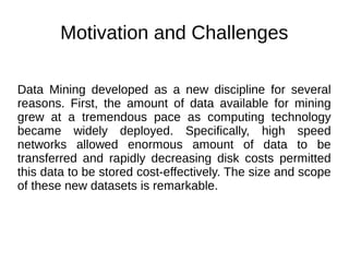 Motivation and Challenges
Data Mining developed as a new discipline for several
reasons. First, the amount of data available for mining
grew at a tremendous pace as computing technology
became widely deployed. Specifically, high speed
networks allowed enormous amount of data to be
transferred and rapidly decreasing disk costs permitted
this data to be stored cost-effectively. The size and scope
of these new datasets is remarkable.
 
