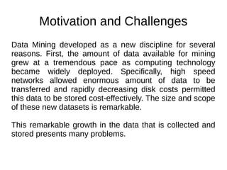 Motivation and Challenges
Data Mining developed as a new discipline for several
reasons. First, the amount of data available for mining
grew at a tremendous pace as computing technology
became widely deployed. Specifically, high speed
networks allowed enormous amount of data to be
transferred and rapidly decreasing disk costs permitted
this data to be stored cost-effectively. The size and scope
of these new datasets is remarkable.
This remarkable growth in the data that is collected and
stored presents many problems.
 