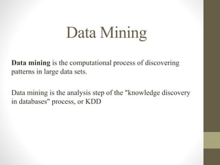 Data Mining
Data mining is the computational process of discovering
patterns in large data sets.
Data mining is the analysis step of the "knowledge discovery
in databases" process, or KDD