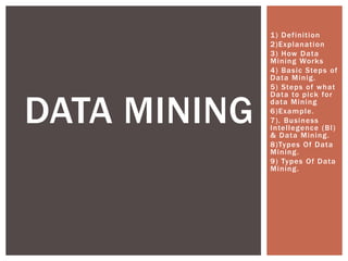 1) Definition
2)Explanation
3) How Data
Mining Works
4) Basic Steps of
Data Minig.
5) Steps of what
Data to pick for
data Mining
6)Example.
7). Business
Intellegence (BI)
& Data Mining.
8)Types Of Data
Mining.
9) Types Of Data
Mining.
DATA MINING
 