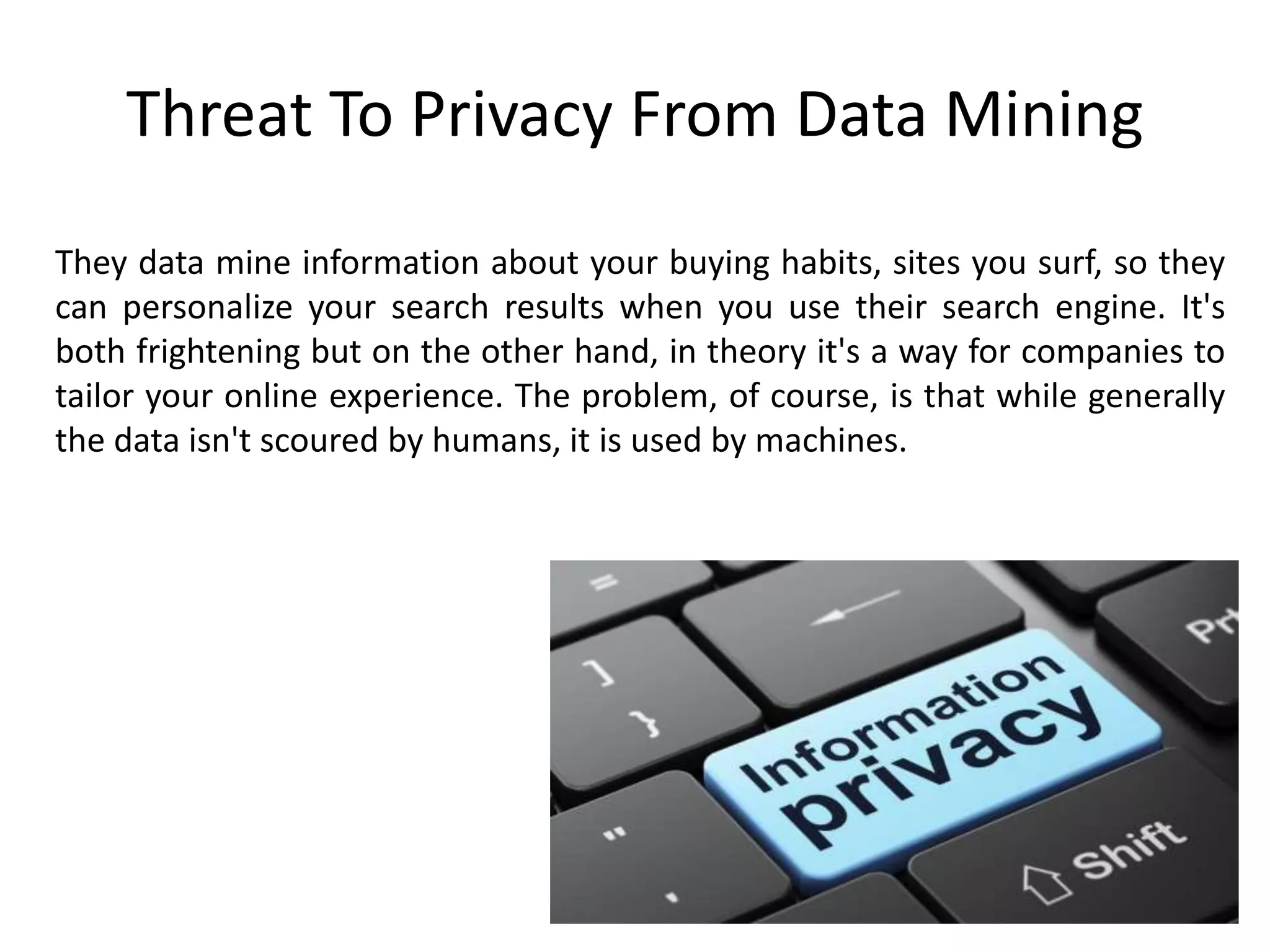 Threat To Privacy From Data Mining
They data mine information about your buying habits, sites you surf, so they
can personalize your search results when you use their search engine. It's
both frightening but on the other hand, in theory it's a way for companies to
tailor your online experience. The problem, of course, is that while generally
the data isn't scoured by humans, it is used by machines.
 