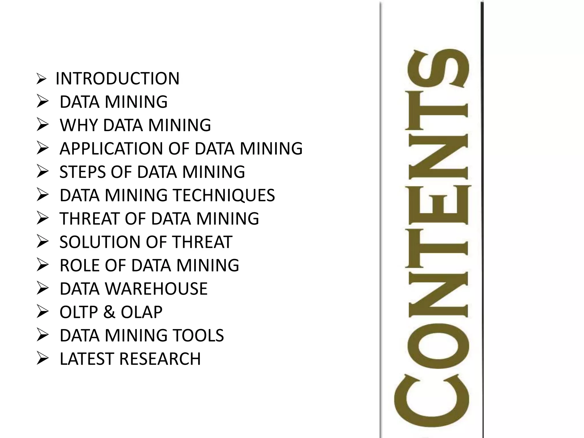  INTRODUCTION
 DATA MINING
 WHY DATA MINING
 APPLICATION OF DATA MINING
 STEPS OF DATA MINING
 DATA MINING TECHNIQUES
 THREAT OF DATA MINING
 SOLUTION OF THREAT
 ROLE OF DATA MINING
 DATA WAREHOUSE
 OLTP & OLAP
 DATA MINING TOOLS
 LATEST RESEARCH
 