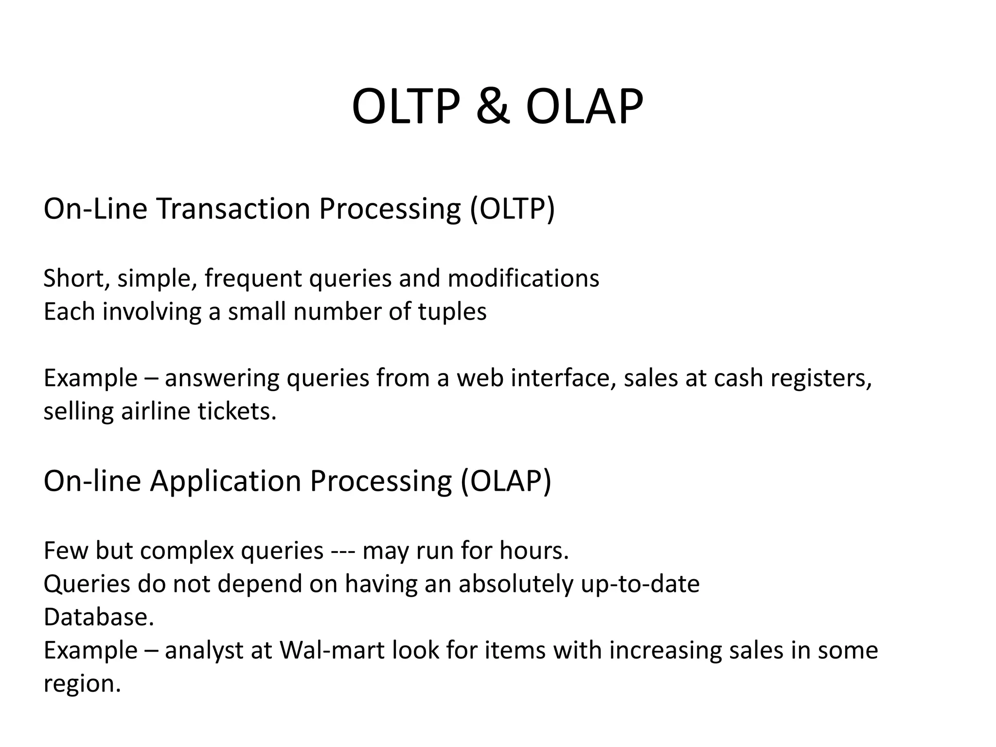 OLTP & OLAP
On-Line Transaction Processing (OLTP)
Short, simple, frequent queries and modifications
Each involving a small number of tuples
Example – answering queries from a web interface, sales at cash registers,
selling airline tickets.
On-line Application Processing (OLAP)
Few but complex queries --- may run for hours.
Queries do not depend on having an absolutely up-to-date
Database.
Example – analyst at Wal-mart look for items with increasing sales in some
region.
 