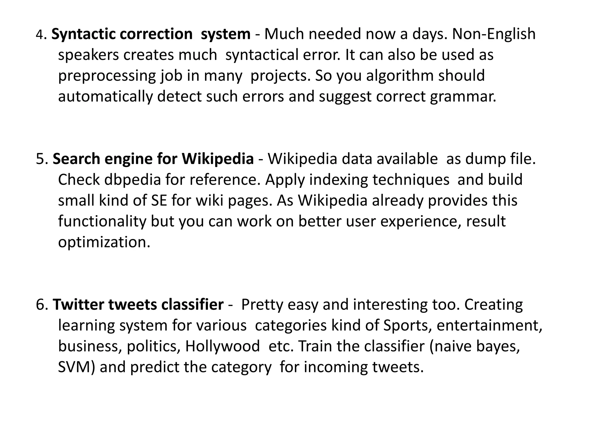 4. Syntactic correction system - Much needed now a days. Non-English
speakers creates much syntactical error. It can also be used as
preprocessing job in many projects. So you algorithm should
automatically detect such errors and suggest correct grammar.
5. Search engine for Wikipedia - Wikipedia data available as dump file.
Check dbpedia for reference. Apply indexing techniques and build
small kind of SE for wiki pages. As Wikipedia already provides this
functionality but you can work on better user experience, result
optimization.
6. Twitter tweets classifier - Pretty easy and interesting too. Creating
learning system for various categories kind of Sports, entertainment,
business, politics, Hollywood etc. Train the classifier (naive bayes,
SVM) and predict the category for incoming tweets.
 