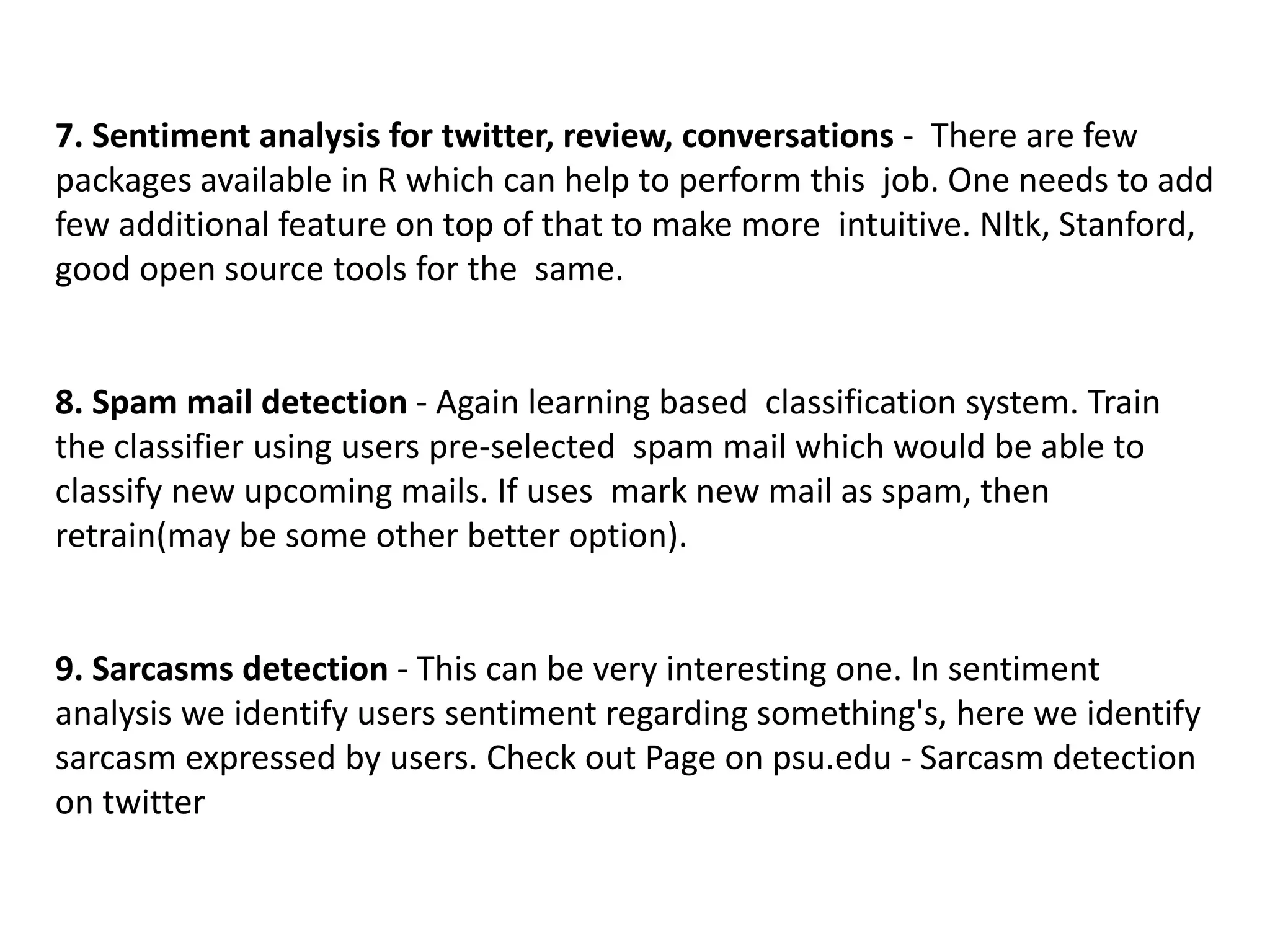 7. Sentiment analysis for twitter, review, conversations - There are few
packages available in R which can help to perform this job. One needs to add
few additional feature on top of that to make more intuitive. Nltk, Stanford,
good open source tools for the same.
8. Spam mail detection - Again learning based classification system. Train
the classifier using users pre-selected spam mail which would be able to
classify new upcoming mails. If uses mark new mail as spam, then
retrain(may be some other better option).
9. Sarcasms detection - This can be very interesting one. In sentiment
analysis we identify users sentiment regarding something's, here we identify
sarcasm expressed by users. Check out Page on psu.edu - Sarcasm detection
on twitter
 