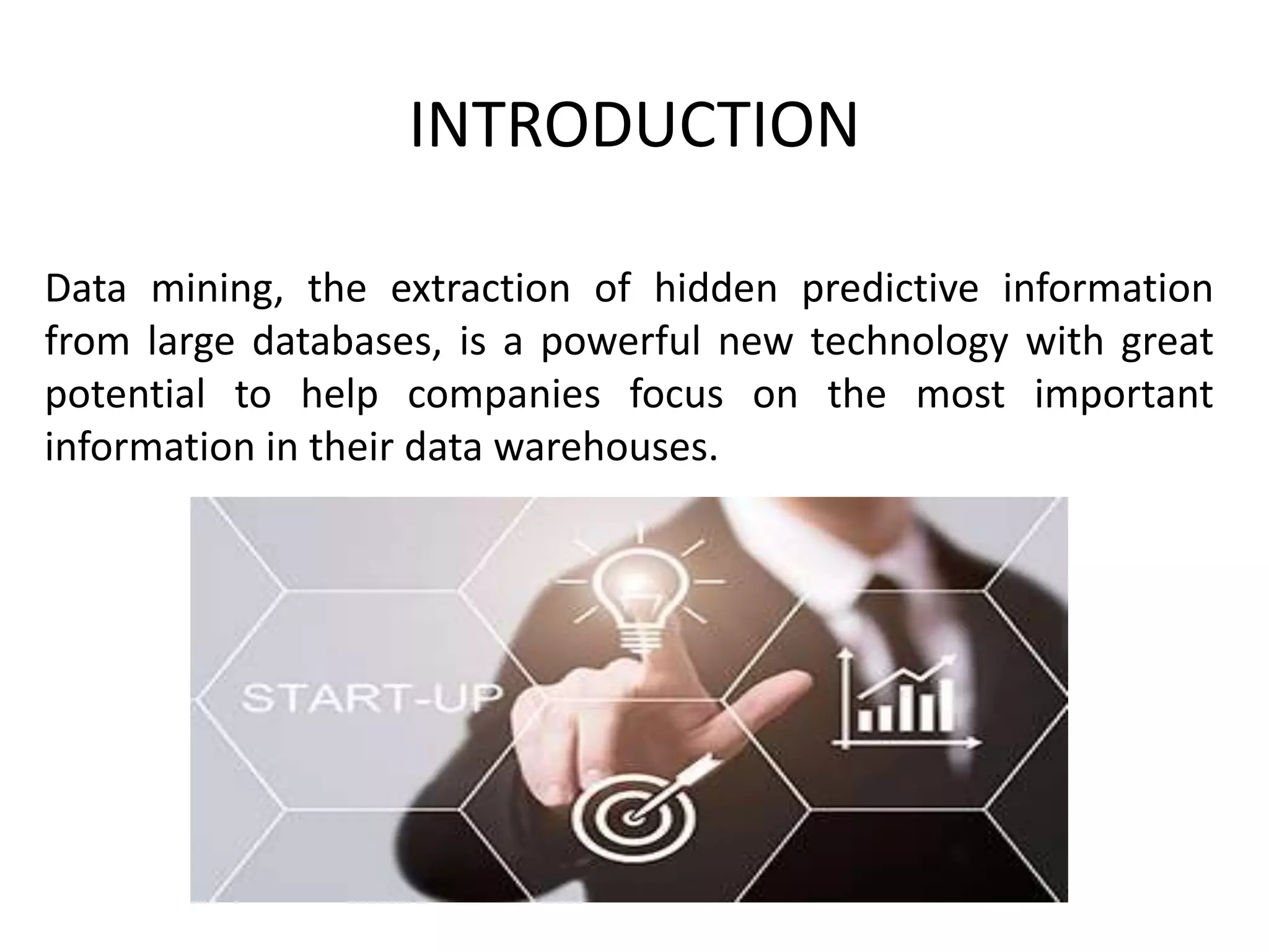 INTRODUCTION
Data mining, the extraction of hidden predictive information
from large databases, is a powerful new technology with great
potential to help companies focus on the most important
information in their data warehouses.
 