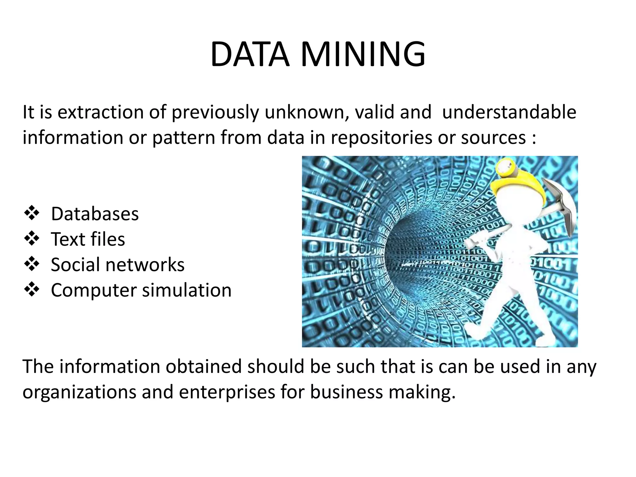 DATA MINING
It is extraction of previously unknown, valid and understandable
information or pattern from data in repositories or sources :
 Databases
 Text files
 Social networks
 Computer simulation
The information obtained should be such that is can be used in any
organizations and enterprises for business making.
 