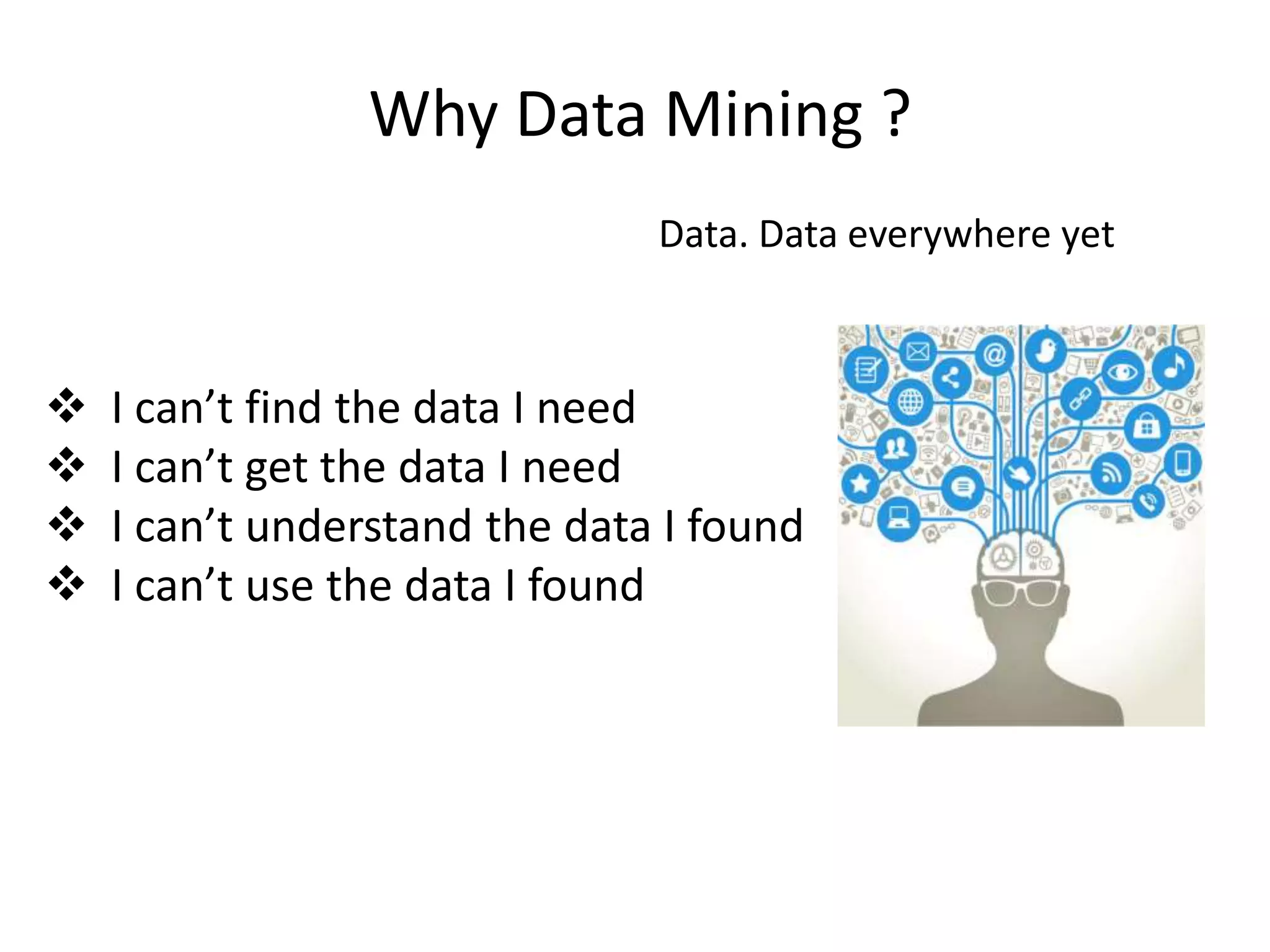 Why Data Mining ?
Data. Data everywhere yet
 I can’t find the data I need
 I can’t get the data I need
 I can’t understand the data I found
 I can’t use the data I found
 