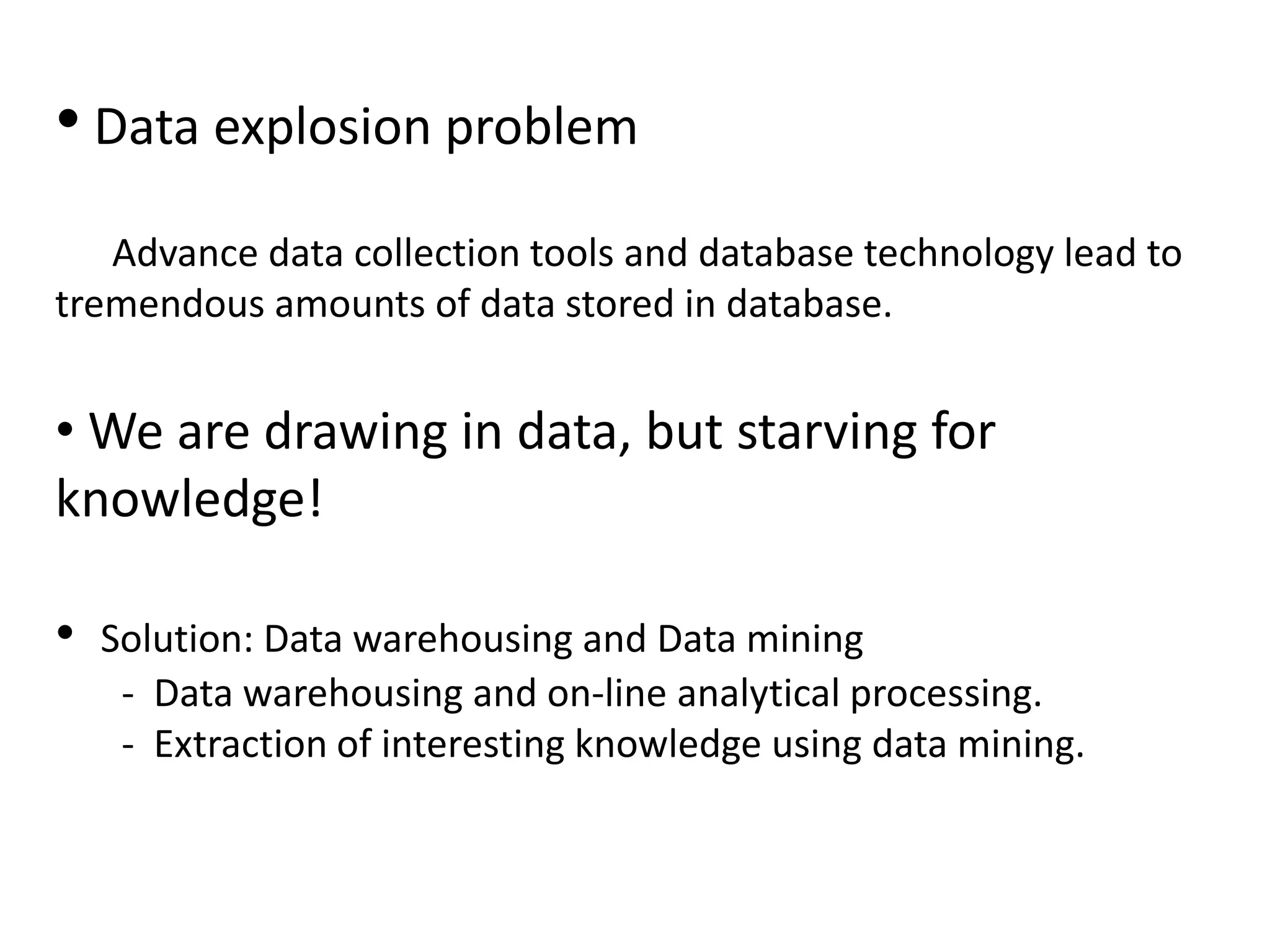 • Data explosion problem
Advance data collection tools and database technology lead to
tremendous amounts of data stored in database.
• We are drawing in data, but starving for
knowledge!
• Solution: Data warehousing and Data mining
- Data warehousing and on-line analytical processing.
- Extraction of interesting knowledge using data mining.
 