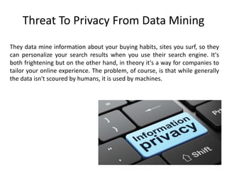 Threat To Privacy From Data Mining
They data mine information about your buying habits, sites you surf, so they
can personalize your search results when you use their search engine. It's
both frightening but on the other hand, in theory it's a way for companies to
tailor your online experience. The problem, of course, is that while generally
the data isn't scoured by humans, it is used by machines.
 