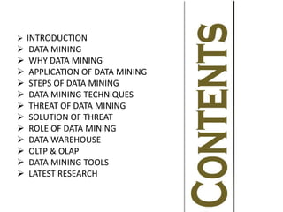  INTRODUCTION
 DATA MINING
 WHY DATA MINING
 APPLICATION OF DATA MINING
 STEPS OF DATA MINING
 DATA MINING TECHNIQUES
 THREAT OF DATA MINING
 SOLUTION OF THREAT
 ROLE OF DATA MINING
 DATA WAREHOUSE
 OLTP & OLAP
 DATA MINING TOOLS
 LATEST RESEARCH
 