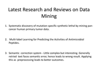 Latest Research and Reviews on Data
Mining
1. Systematic discovery of mutation-specific synthetic lethal by mining pan-
cancer human primary tumor data.
2. Multi-label Learning for Predicting the Activities of Antimicrobial
Peptides.
3. Semantic correction system - Little complex but interesting. Generally
retried text faces semantic error, hence leads to wrong result. Applying
this as preprocessing leads to better outcomes.
 