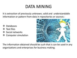 DATA MINING
It is extraction of previously unknown, valid and understandable
information or pattern from data in repositories or sources :
 Databases
 Text files
 Social networks
 Computer simulation
The information obtained should be such that is can be used in any
organizations and enterprises for business making.
 