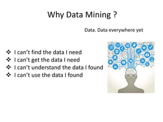 Why Data Mining ?
Data. Data everywhere yet
 I can’t find the data I need
 I can’t get the data I need
 I can’t understand the data I found
 I can’t use the data I found
 