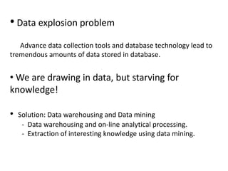 • Data explosion problem
Advance data collection tools and database technology lead to
tremendous amounts of data stored in database.
• We are drawing in data, but starving for
knowledge!
• Solution: Data warehousing and Data mining
- Data warehousing and on-line analytical processing.
- Extraction of interesting knowledge using data mining.
 