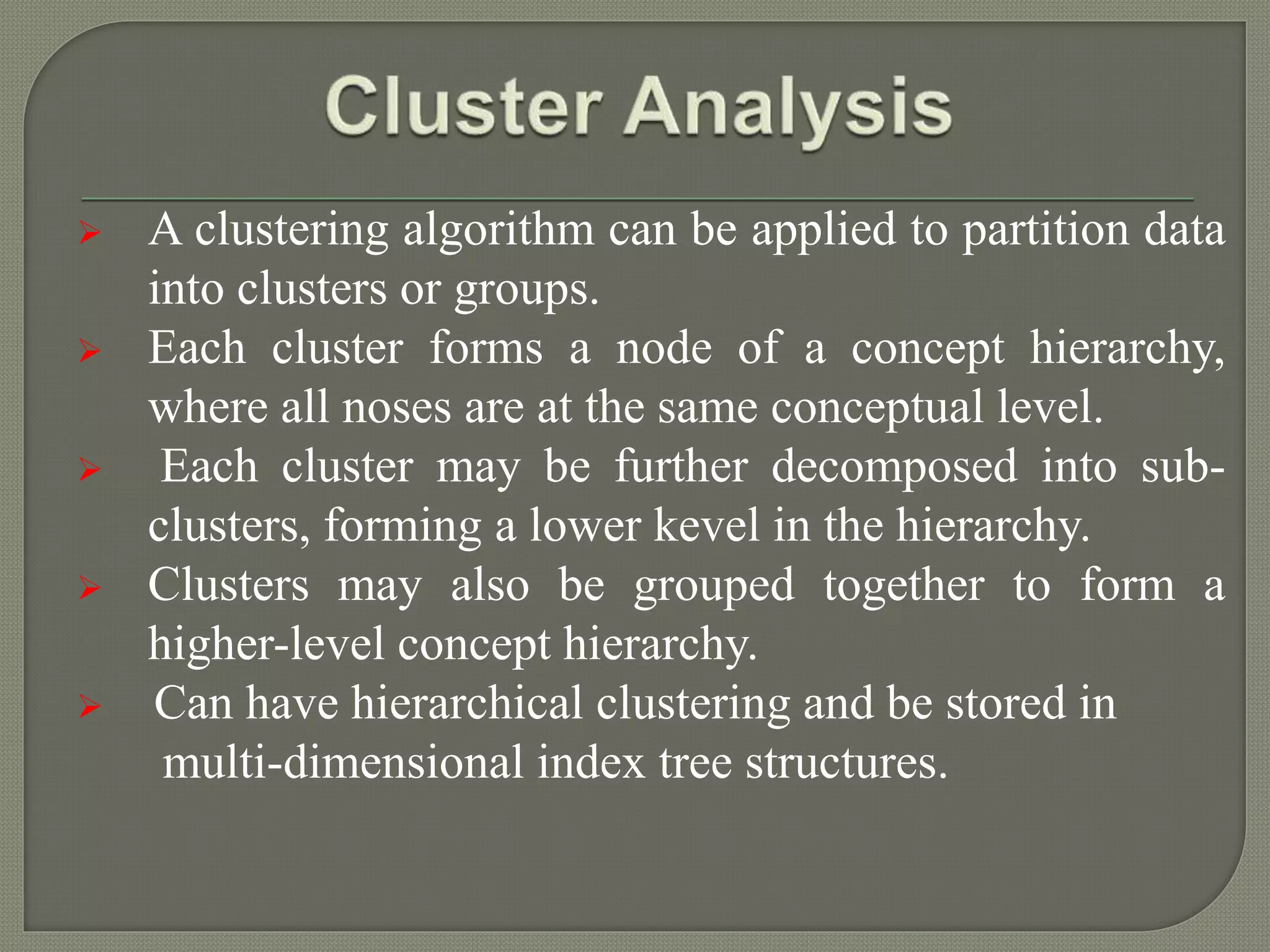  A clustering algorithm can be applied to partition data
into clusters or groups.
 Each cluster forms a node of a concept hierarchy,
where all noses are at the same conceptual level.
 Each cluster may be further decomposed into sub-
clusters, forming a lower kevel in the hierarchy.
 Clusters may also be grouped together to form a
higher-level concept hierarchy.
 Can have hierarchical clustering and be stored in
multi-dimensional index tree structures.
 