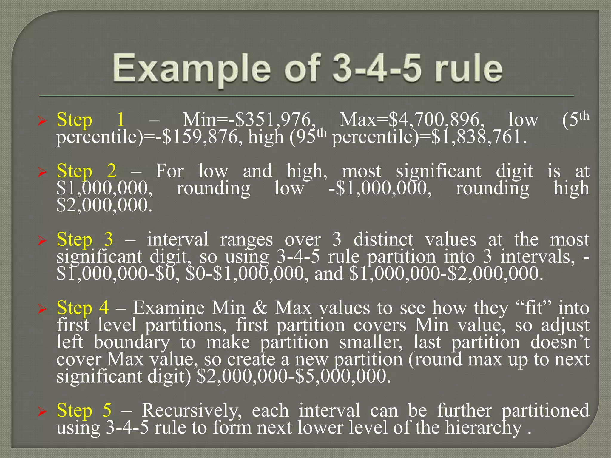  Step 1 – Min=-$351,976, Max=$4,700,896, low (5th
percentile)=-$159,876, high (95th percentile)=$1,838,761.
 Step 2 – For low and high, most significant digit is at
$1,000,000, rounding low -$1,000,000, rounding high
$2,000,000.
 Step 3 – interval ranges over 3 distinct values at the most
significant digit, so using 3-4-5 rule partition into 3 intervals, -
$1,000,000-$0, $0-$1,000,000, and $1,000,000-$2,000,000.
 Step 4 – Examine Min & Max values to see how they “fit” into
first level partitions, first partition covers Min value, so adjust
left boundary to make partition smaller, last partition doesn’t
cover Max value, so create a new partition (round max up to next
significant digit) $2,000,000-$5,000,000.
 Step 5 – Recursively, each interval can be further partitioned
using 3-4-5 rule to form next lower level of the hierarchy .
 