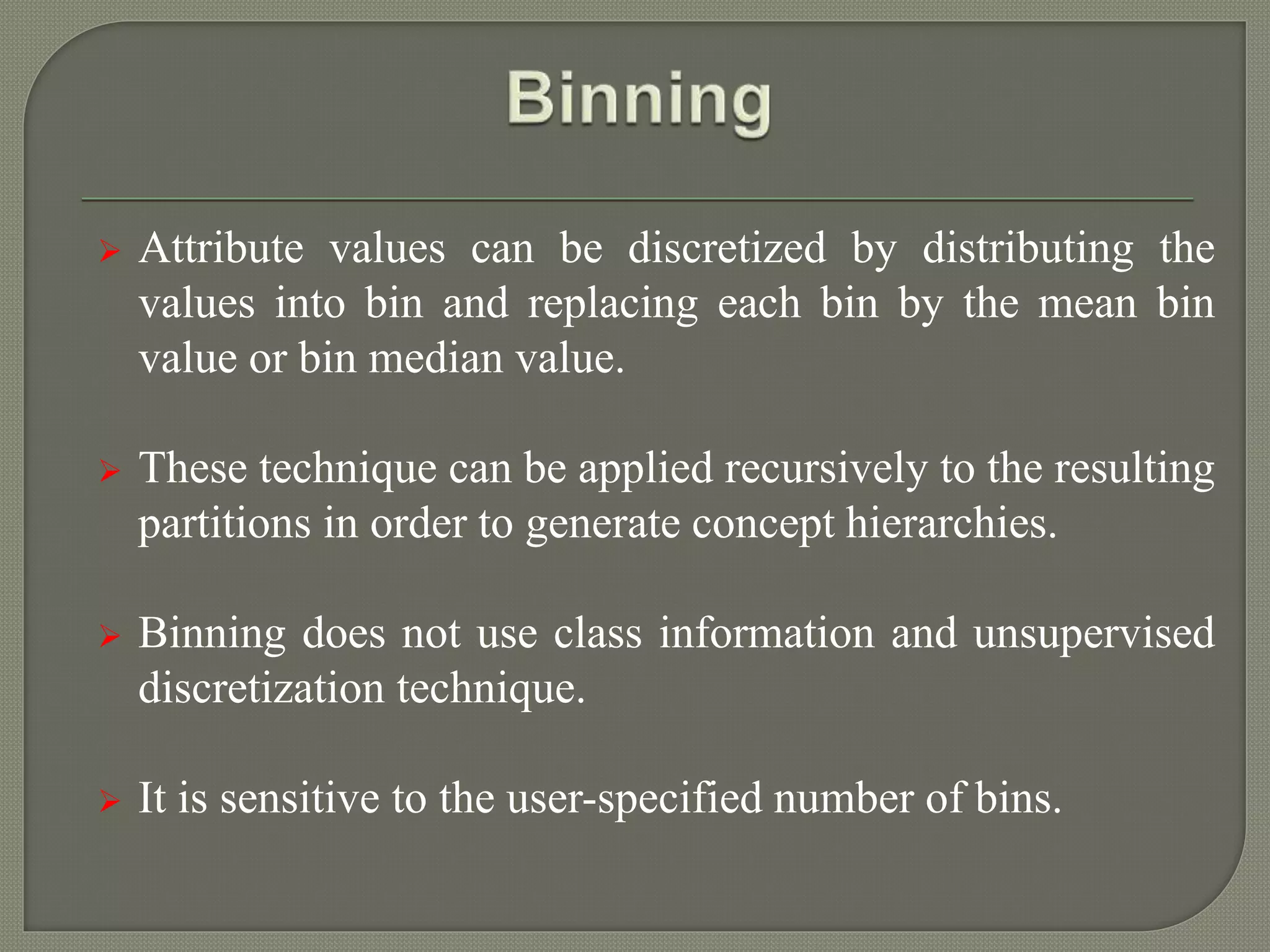  Attribute values can be discretized by distributing the
values into bin and replacing each bin by the mean bin
value or bin median value.
 These technique can be applied recursively to the resulting
partitions in order to generate concept hierarchies.
 Binning does not use class information and unsupervised
discretization technique.
 It is sensitive to the user-specified number of bins.
 