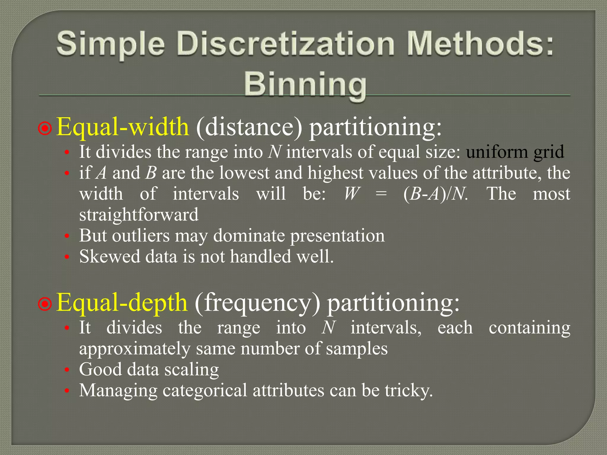 Equal-width (distance) partitioning:
• It divides the range into N intervals of equal size: uniform grid
• if A and B are the lowest and highest values of the attribute, the
width of intervals will be: W = (B-A)/N. The most
straightforward
• But outliers may dominate presentation
• Skewed data is not handled well.
Equal-depth (frequency) partitioning:
• It divides the range into N intervals, each containing
approximately same number of samples
• Good data scaling
• Managing categorical attributes can be tricky.
 