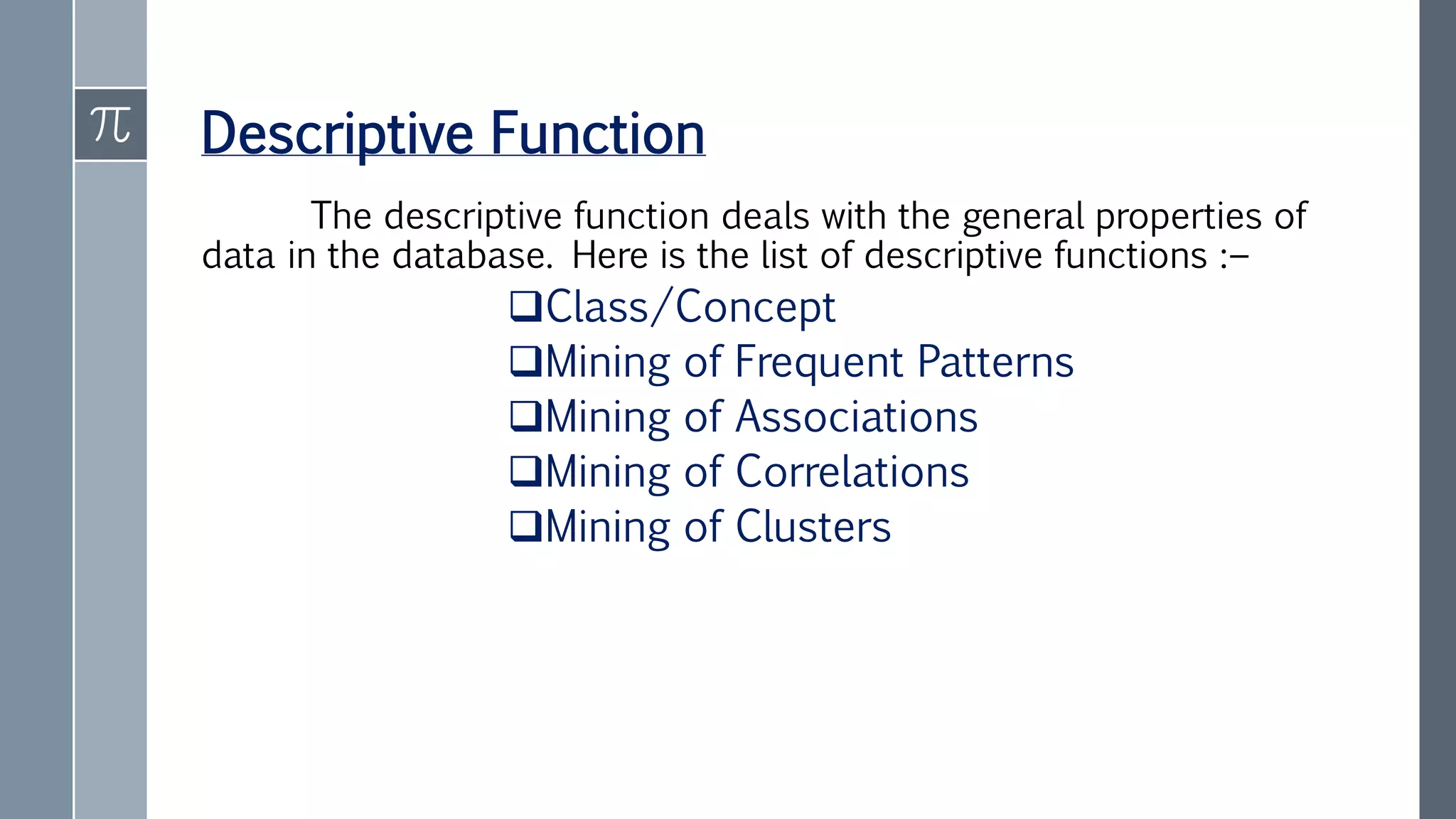 Descriptive Function
The descriptive function deals with the general properties of
data in the database. Here is the list of descriptive functions :−
Class/Concept
Mining of Frequent Patterns
Mining of Associations
Mining of Correlations
Mining of Clusters
 