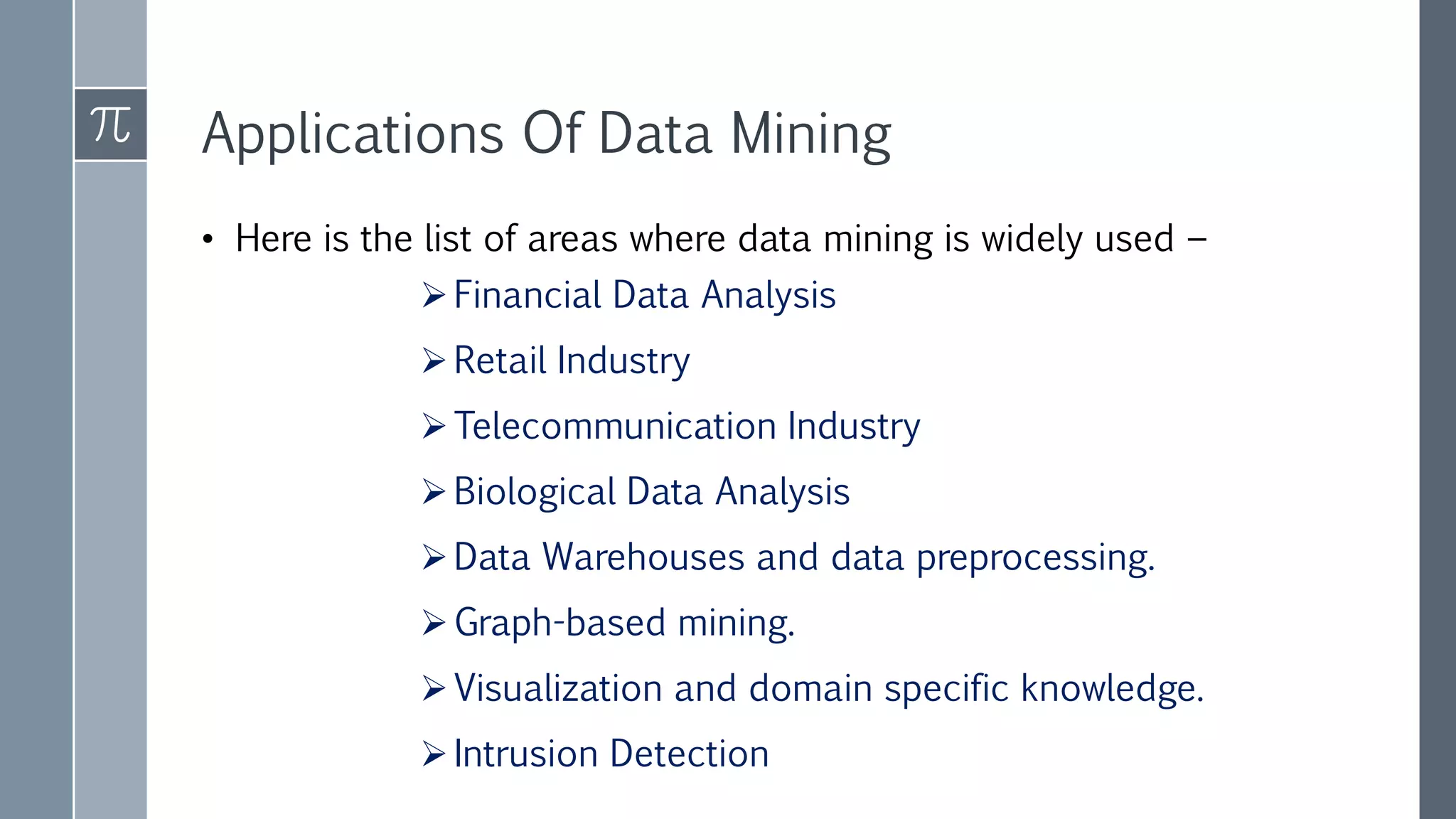Applications Of Data Mining
• Here is the list of areas where data mining is widely used −
Financial Data Analysis
Retail Industry
Telecommunication Industry
Biological Data Analysis
Data Warehouses and data preprocessing.
Graph-based mining.
Visualization and domain specific knowledge.
Intrusion Detection
 