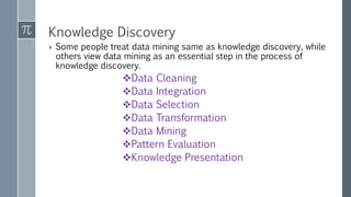 Knowledge Discovery
› Some people treat data mining same as knowledge discovery, while
others view data mining as an essential step in the process of
knowledge discovery.
Data Cleaning
Data Integration
Data Selection
Data Transformation
Data Mining
Pattern Evaluation
Knowledge Presentation
 