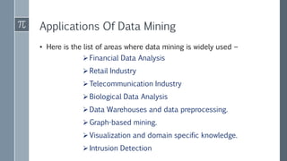 Applications Of Data Mining
• Here is the list of areas where data mining is widely used −
Financial Data Analysis
Retail Industry
Telecommunication Industry
Biological Data Analysis
Data Warehouses and data preprocessing.
Graph-based mining.
Visualization and domain specific knowledge.
Intrusion Detection
 