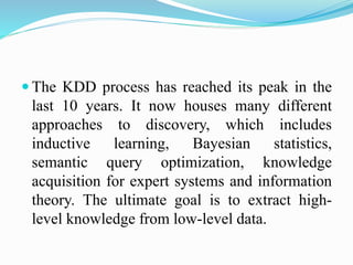  The KDD process has reached its peak in the
last 10 years. It now houses many different
approaches to discovery, which includes
inductive learning, Bayesian statistics,
semantic query optimization, knowledge
acquisition for expert systems and information
theory. The ultimate goal is to extract high-
level knowledge from low-level data.
 