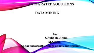 INTEGRATED SOLUTIONS
DATA MINING
by,
S.Subhalakshmi,
M.Sc(cs),
Nadar saraswathi college of arts and science.
 
