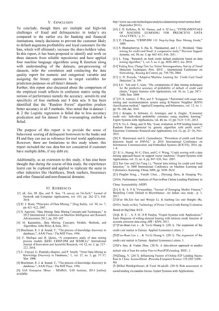 V. CONCLUSION
To conclude, though there are multiple and high-risk
challenges of fraud and delinquencies in today’s era
compared to the earlier era for banking and financial
institutions, timely decisions to prevent the customer likely
to default augments profitability and loyal customers for the
ban, which will ultimately increase the share-holders value.
In this report, it has been proposed to identify and work on
three datasets from reliable repositories and have applied
four machine language algorithms using R function along
with understanding of the datasets, pre-processing of
datasets, infer the correlation and conducting the data
quality report for numeric and categorical variable and
assigning the binary operators to target variables for
prediction purposes on all three3 datasets.
Further, this report also discussed about the comparison of
the empirical result reflects in confusion matrix using the
notions of performance namely the accuracy, sensitivity and
specificity of four methods and 3 data sets. It has been
identified that the “Random Forest” algorithm predicts
better accuracy in all 3 methods. Also noted that in dataset 1
& 2 the Logistic regression is failed due to less accuracy
predication and for dataset 3 the oversampling method is
failed.
The purpose of this report is to provide the sense of
behavioral scoring of delinquent borrowers to the banks and
FI and they can use as reference for real world applications.
However, there are limitations to this study where, this
report included the raw data but not considered if customer
have multiple debts, if any debt etc.
Additionally, as an extension to this study, it has also been
thought that during the course of this study, the experiences
learnt can be explored and applied to replicate the same in
other industries like Healthcare, Stock markets, Insurances
and other financial and non-financial domains.
VI. REFERENCES
[1] aK. Gai, M. Qiu, and X. Sun, “A survey on FinTech,” Journal of
Network and Computer Applications, vol. 103, pp. 262–273, Feb.
2018.
[2] D. J. Hand, “Principles of Data Mining:,” Drug Safety, vol. 30, no. 7,
pp. 621–622, 2007.
[3] S. Agarwal, “Data Mining: Data Mining Concepts and Techniques,” in
2013 International Conference on Machine Intelligence and Research
Advancement, 2013, pp. 203–207
[4] M. Kantardzic, Data Mining: Concepts, Models, Methods, and
Algorithms. John Wiley & Sons, 2011.
[5] Brachman, R. J. & Anand, T., “The process of knowledge discovery in
databases.”, AAAI Press / The MIT Press. 1996.
[6] U. Shafique and H. Qaiser, “A comparative study of data mining
process models (KDD, CRISP-DM and SEMMA),” International
Journal of Innovation and Scientific Research, vol. 12, no. 1, pp. 217–
222, 2014.
[7] U. Fayyad, G. Piatetsky-Shapiro, and P. Smyth, “From Data Mining to
Knowledge Discovery in Databases,” 1, vol. 17, no. 3, pp. 37–37,
Mar. 1996.
[8] Brachman, R. J. & Anand, T., “The process of knowledge discovery in
databases.”, AAAI Press / The MIT Press. 1996.
[9] SAS Enterprise Miner – SEMMA. SAS Institute, 2014 [online]
available:
http://www.sas.com/technologies/analytics/datamining/miner/semma.html
(September 2014.)
[10] J. D. Kelleher, B. M. Namee, and A. D’Arcy, “FUNDAMENTALS
OF MACHINE LEARNING FOR PREDICTIVE DATA
ANALYTICS,” p. 31.
[11] P. Chapman, “CRISP-DM 1.0: Step-by-Step Data Mining Guide,”
2000.
[12] S. Bhattacharyya, S. Jha, K. Tharakunnel, and J. C. Westland, “Data
mining for credit card fraud: A comparative study,” Decision Support
Systems, vol. 50, no. 3, pp. 602–613, Feb. 2011.
[13] L. Ying, “Research on bank credit default prediction based on data
mining algorithm,” 1, vol. 5, no. 6, pp. 4820–4823, Jun. 2018.
[14] Yufeng Kou, Chang-Tien Lu, Sirirat Sirwongwattana, Survey of Fraud
Detection Techniques, Proc. IEEE : International Conference on
Networking , Sensing & Control, pp. 749-754, 2004.
[15] A. D. Pozzolo, “Adaptive Machine Learning for Credit Card Fraud
Detection,” p. 199.
[16] I.-C. Yeh and C. Lien, “The comparisons of data mining techniques
for the predictive accuracy of probability of default of credit card
clients,” Expert Systems with Applications, vol. 36, no. 2, pp. 2473–
2480, Mar. 2009.
[17] D. A. Adeniyi, Z. Wei, and Y. Yongquan, “Automated web usage data
mining and recommendation system using K-Nearest Neighbor (KNN)
classification method,” Applied Computing and Informatics, vol. 12, no. 1,
pp. 90–108, Jan. 2016.
[18] J. Kruppa, A. Schwarz, G. Arminger, and A. Ziegler, “Consumer
credit risk: Individual probability estimates using machine learning,”
Expert Systems with Applications, vol. 40, no. 13, pp. 5125–5131, 2013.
[19] X. Ye, L. Dong, and D. Ma, “Loan evaluation in P2P lending based on
Random Forest optimized by genetic algorithm with profit score,”
Electronic Commerce Research and Applications, vol. 32, pp. 23–36, Nov.
2018.
[20] V. Mareeswari and G. Gunasekaran, “Prevention of credit card fraud
detection based on HSVM,” in 2016 International Conference on
Information Communication and Embedded Systems (ICICES), 2016, pp.
1–4.
[21 ]C.-L. Huang, M.-C. Chen, and C.-J. Wang, “Credit scoring with a data
mining approach based on support vector machines,” Expert Systems with
Applications, vol. 33, no. 4, pp. 847–856, Nov. 2007.
[22] Tao Guo and Gui-Yang Li, “Neural data mining for credit card fraud
detection,” in 2008 International Conference on Machine Learning and
Cybernetics, Kunming, China, 2008, pp. 3630–3634.
[23] Pingfan Song, , Yunzhi Chen, , Zhixiang Zhou, & Huaqing Wu.
(2018). Performance Analysis of Peer-to-Peer Online Lending Platforms in
China. Sustainability -MDPI.
[24] S. K. S. P K Viswanathan, "Journal of Emerging Market Finance,"
Modelling Credit Default in Microfinance -An Indian case study , p. 3,
2017.
[25]Van Shi,Xin Fan and Wenjie Li, & lianfeng Liu and Hongbo Ma.
(2016). Study on Key Technology of Power Users Credit Rating Evaluation
Based on Big Data. IEEE.
[26]S. H. U. ,. S. P. H. D H Pandya, "Expert Systems with Applications,"
Fault Diagnosis of rolling element bearing with intrinsic mode function of
acoustic emission data using APF - KNN, 2013.
[27]Yun-Huan Lee a , & Ya-Li Huang b. (2011). The expansion of the
credit card market in Taiwan. Applied Economics Letters, 3.
[28]Yun-Huan Lee a , & Ya-Li Huang b. (2011). The expansion of the
credit card market in Taiwan. Applied Economics Letters, 3.
[29]Yu Jina, & Yudan Zhua. (2015). A data-driven approach to predict
default risk of loan for online Peer-to-Peer(P2P) lending. IEEE, 3.
[30]Zhang, Y. (2017). Influencing Factors of Online P2P Lending Sucess
Rate in China. ScienceDirect -Procedia Computer Science 122 (2017) 896–
901
[31]Milad Malekipirbazari, & Vural Aksakalli. (2015). Risk assessment in
social lending via random forests. Expert Systems with Applications.
 