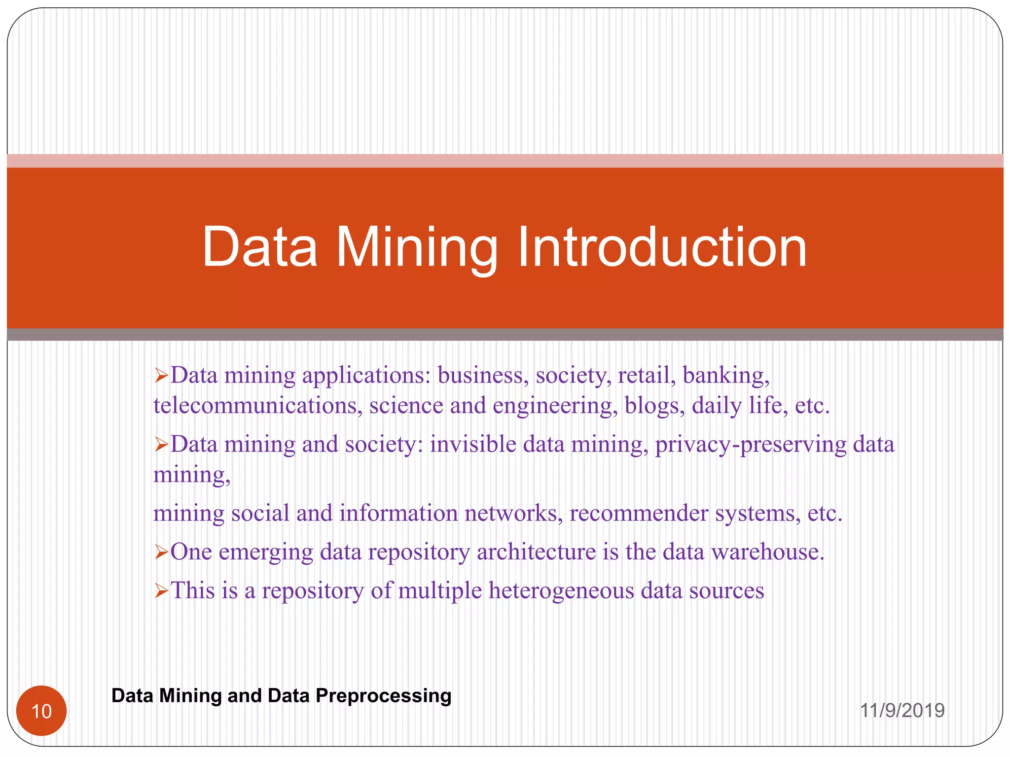 Data mining applications: business, society, retail, banking,
telecommunications, science and engineering, blogs, daily life, etc.
Data mining and society: invisible data mining, privacy-preserving data
mining,
mining social and information networks, recommender systems, etc.
One emerging data repository architecture is the data warehouse.
This is a repository of multiple heterogeneous data sources
Data Mining Introduction
11/9/201910
Data Mining and Data Preprocessing
 