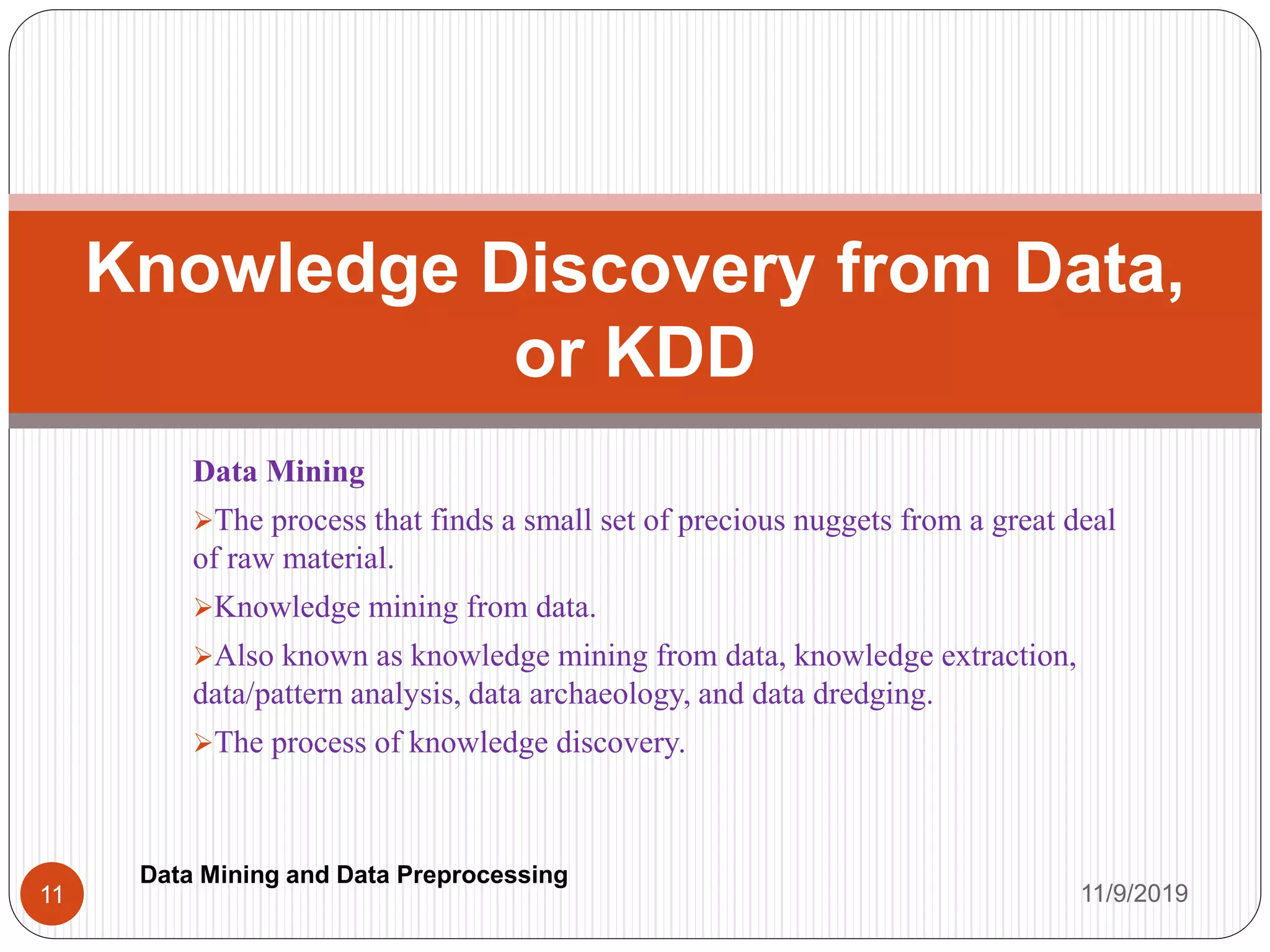 Data Mining
The process that finds a small set of precious nuggets from a great deal
of raw material.
Knowledge mining from data.
Also known as knowledge mining from data, knowledge extraction,
data/pattern analysis, data archaeology, and data dredging.
The process of knowledge discovery.
Knowledge Discovery from Data,
or KDD
11/9/201911
Data Mining and Data Preprocessing
 