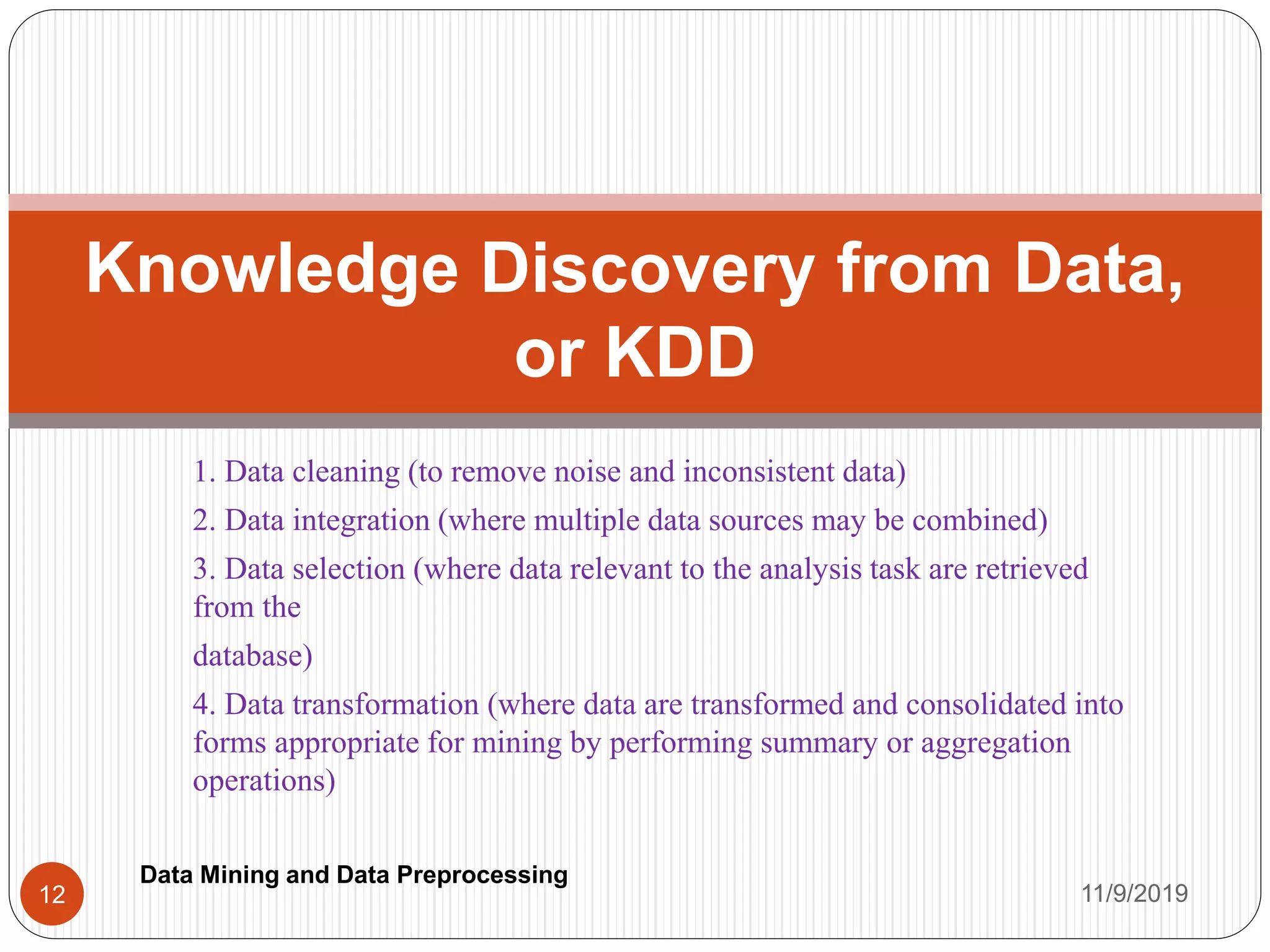 1. Data cleaning (to remove noise and inconsistent data)
2. Data integration (where multiple data sources may be combined)
3. Data selection (where data relevant to the analysis task are retrieved
from the
database)
4. Data transformation (where data are transformed and consolidated into
forms appropriate for mining by performing summary or aggregation
operations)
Knowledge Discovery from Data,
or KDD
11/9/201912
Data Mining and Data Preprocessing
 