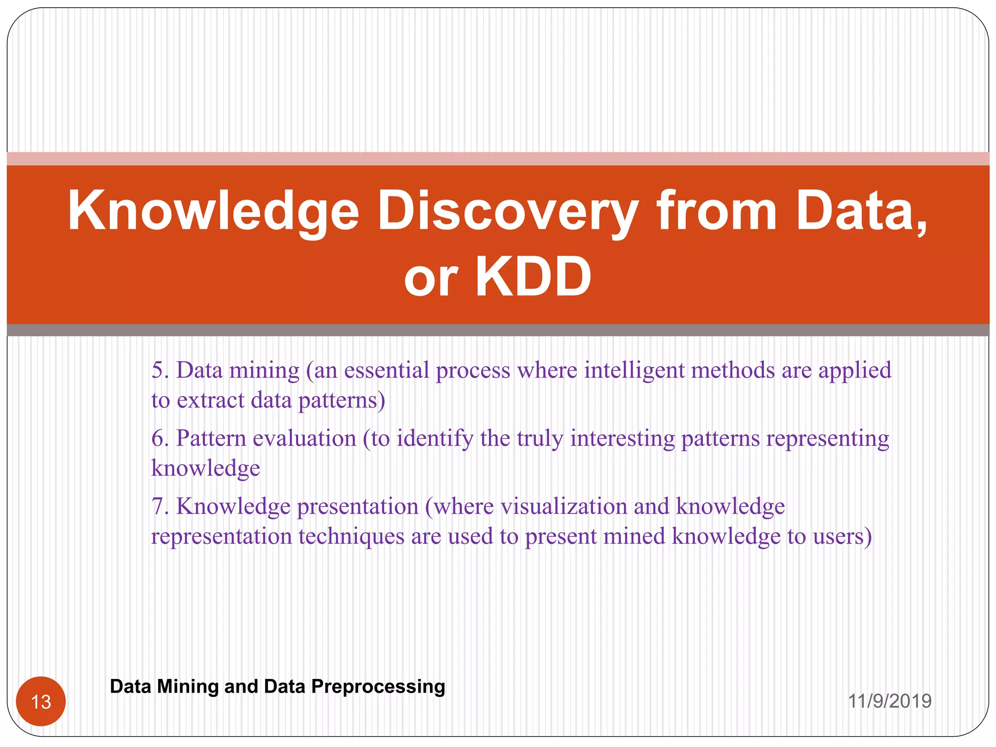 5. Data mining (an essential process where intelligent methods are applied
to extract data patterns)
6. Pattern evaluation (to identify the truly interesting patterns representing
knowledge
7. Knowledge presentation (where visualization and knowledge
representation techniques are used to present mined knowledge to users)
Knowledge Discovery from Data,
or KDD
11/9/201913
Data Mining and Data Preprocessing
 