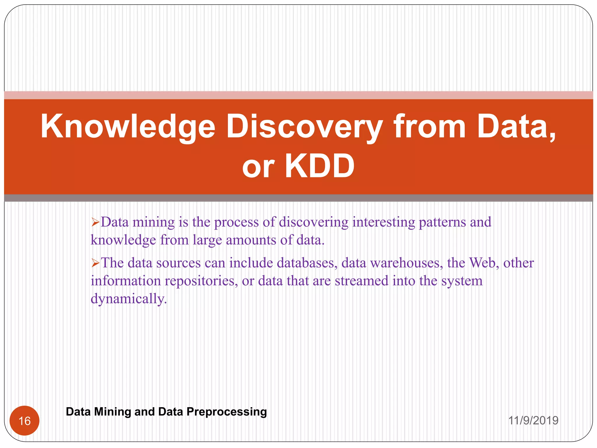 Data mining is the process of discovering interesting patterns and
knowledge from large amounts of data.
The data sources can include databases, data warehouses, the Web, other
information repositories, or data that are streamed into the system
dynamically.
Knowledge Discovery from Data,
or KDD
11/9/201916
Data Mining and Data Preprocessing
 