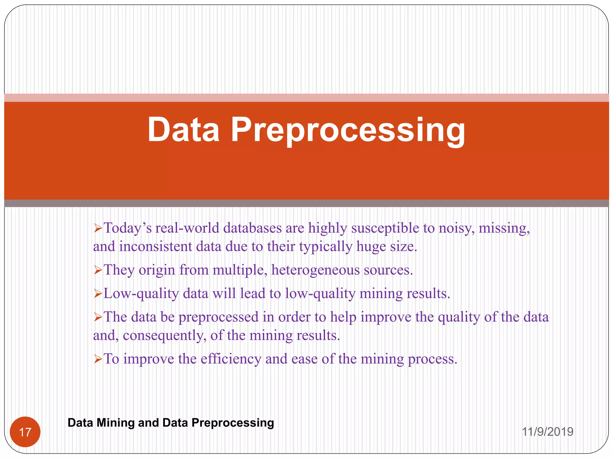 Today’s real-world databases are highly susceptible to noisy, missing,
and inconsistent data due to their typically huge size.
They origin from multiple, heterogeneous sources.
Low-quality data will lead to low-quality mining results.
The data be preprocessed in order to help improve the quality of the data
and, consequently, of the mining results.
To improve the efficiency and ease of the mining process.
Data Preprocessing
11/9/201917
Data Mining and Data Preprocessing
 