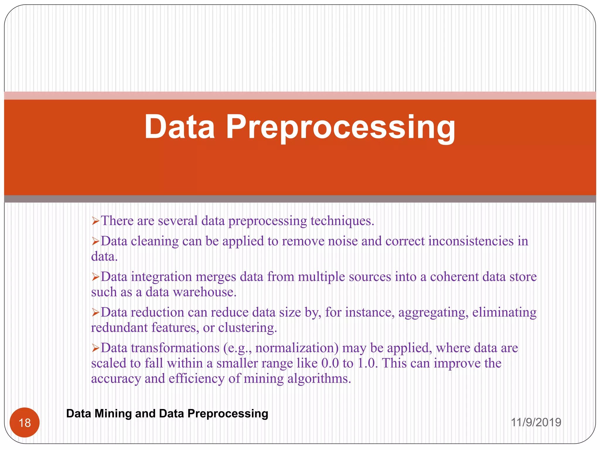 There are several data preprocessing techniques.
Data cleaning can be applied to remove noise and correct inconsistencies in
data.
Data integration merges data from multiple sources into a coherent data store
such as a data warehouse.
Data reduction can reduce data size by, for instance, aggregating, eliminating
redundant features, or clustering.
Data transformations (e.g., normalization) may be applied, where data are
scaled to fall within a smaller range like 0.0 to 1.0. This can improve the
accuracy and efficiency of mining algorithms.
Data Preprocessing
11/9/201918
Data Mining and Data Preprocessing
 