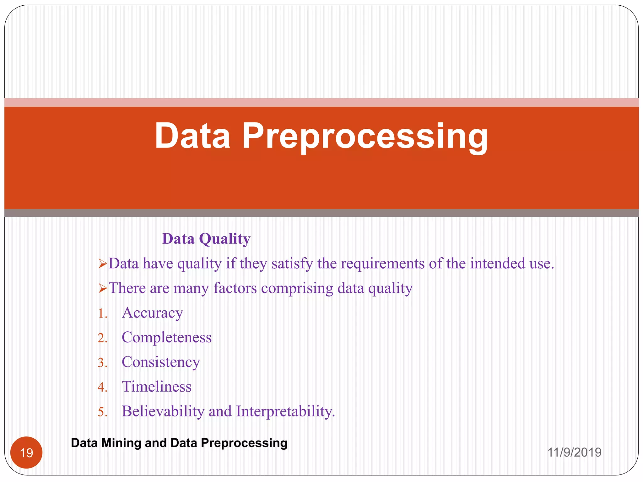 Data Quality
Data have quality if they satisfy the requirements of the intended use.
There are many factors comprising data quality
1. Accuracy
2. Completeness
3. Consistency
4. Timeliness
5. Believability and Interpretability.
Data Preprocessing
11/9/201919
Data Mining and Data Preprocessing
 
