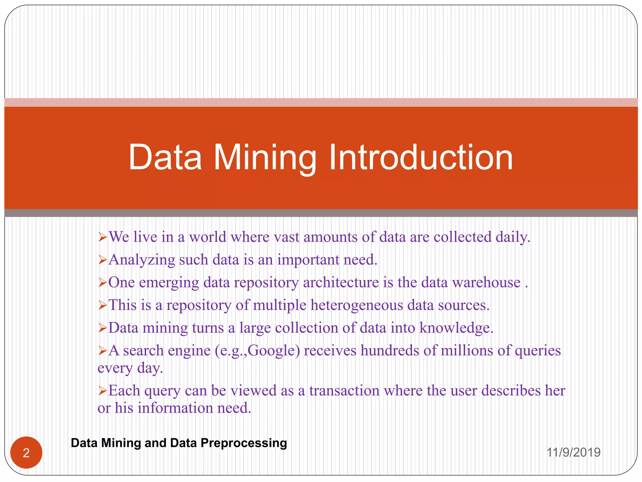 We live in a world where vast amounts of data are collected daily.
Analyzing such data is an important need.
One emerging data repository architecture is the data warehouse .
This is a repository of multiple heterogeneous data sources.
Data mining turns a large collection of data into knowledge.
A search engine (e.g.,Google) receives hundreds of millions of queries
every day.
Each query can be viewed as a transaction where the user describes her
or his information need.
Data Mining Introduction
11/9/20192
Data Mining and Data Preprocessing
 