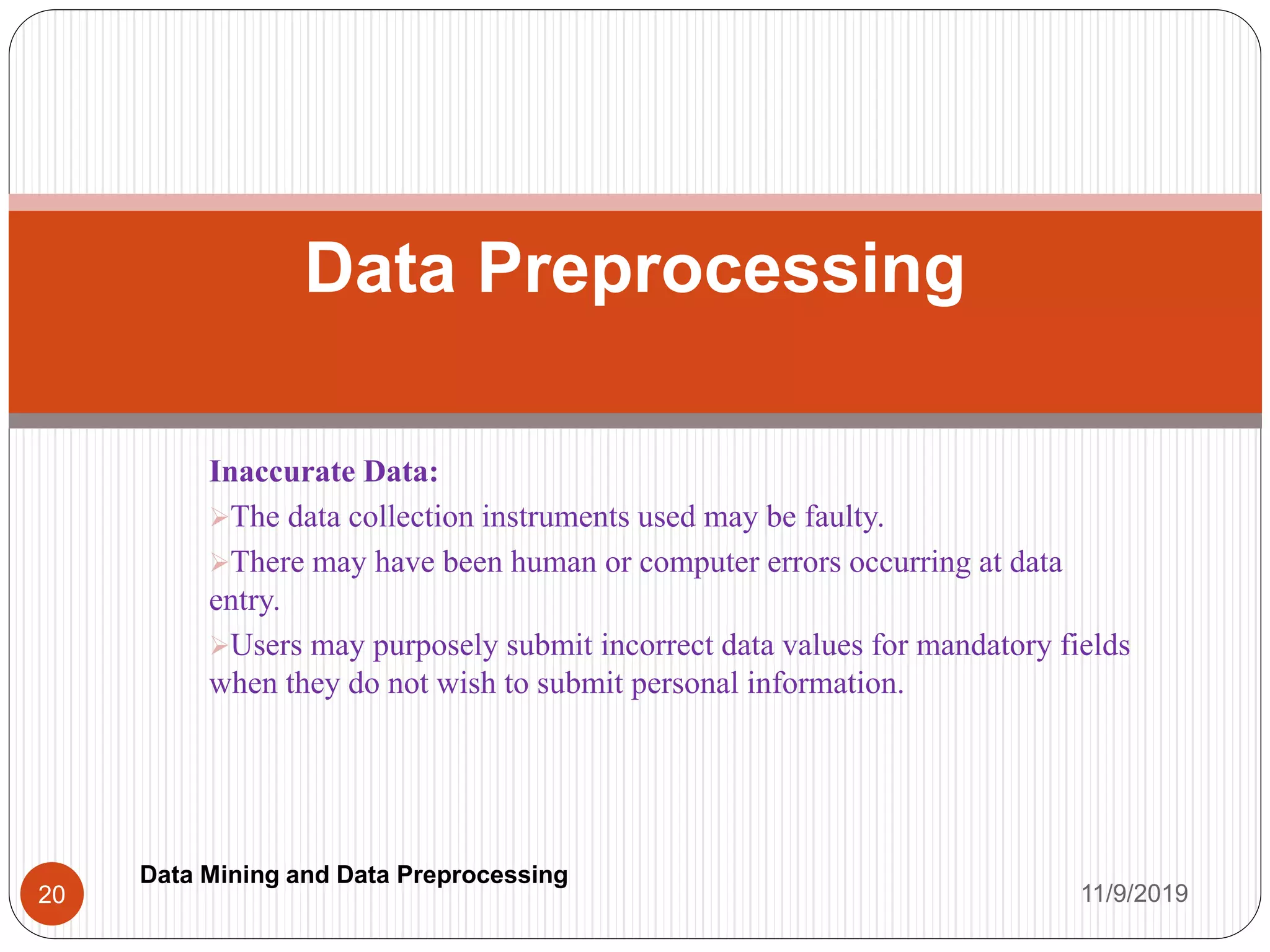 Inaccurate Data:
The data collection instruments used may be faulty.
There may have been human or computer errors occurring at data
entry.
Users may purposely submit incorrect data values for mandatory fields
when they do not wish to submit personal information.
Data Preprocessing
11/9/201920
Data Mining and Data Preprocessing
 