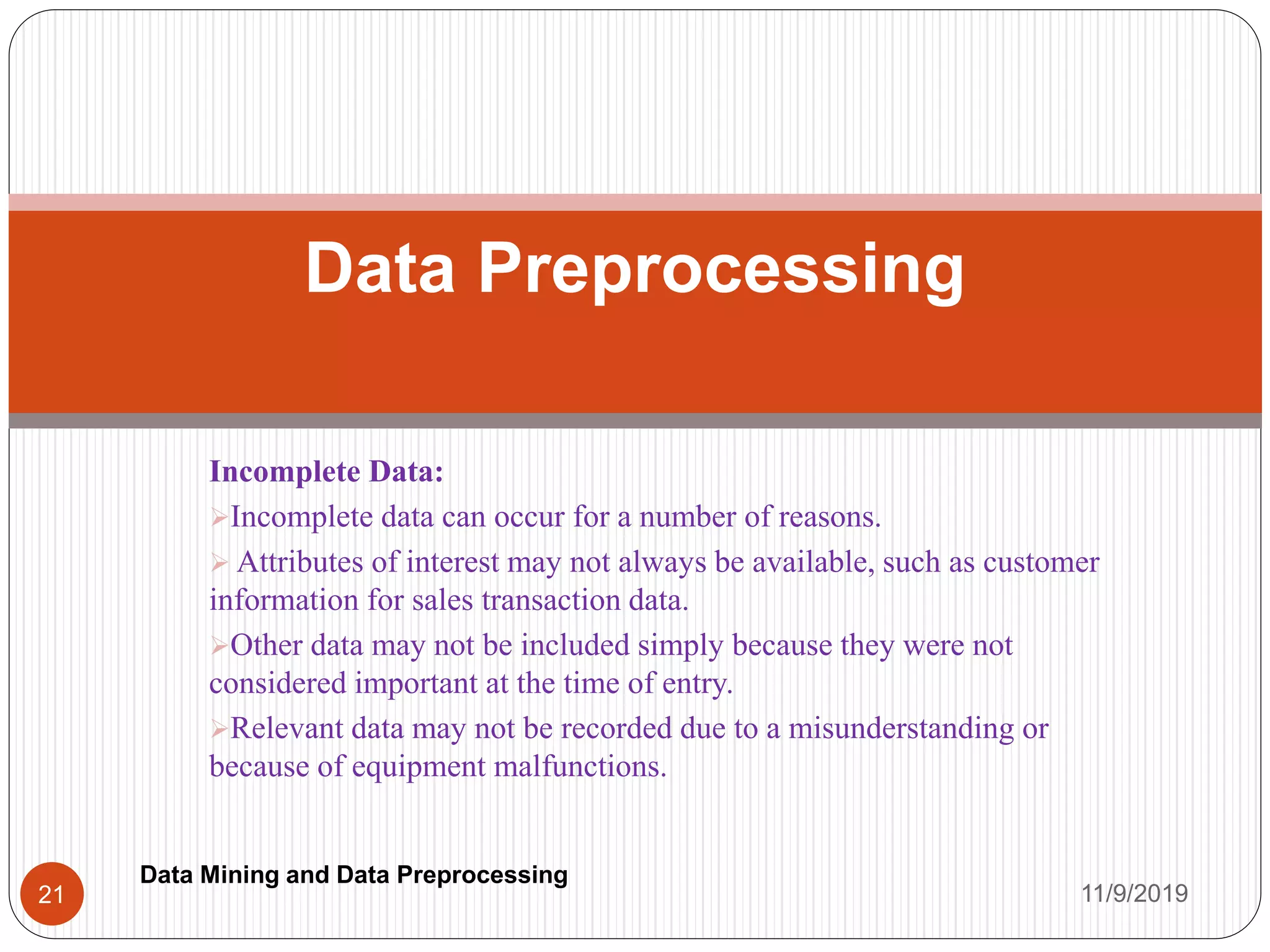 Incomplete Data:
Incomplete data can occur for a number of reasons.
 Attributes of interest may not always be available, such as customer
information for sales transaction data.
Other data may not be included simply because they were not
considered important at the time of entry.
Relevant data may not be recorded due to a misunderstanding or
because of equipment malfunctions.
Data Preprocessing
11/9/201921
Data Mining and Data Preprocessing
 