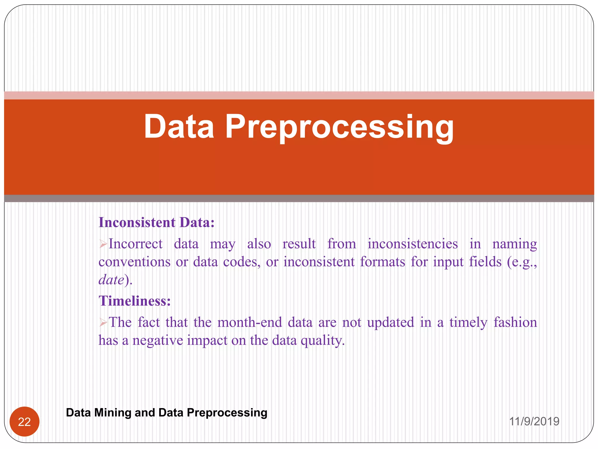 Inconsistent Data:
Incorrect data may also result from inconsistencies in naming
conventions or data codes, or inconsistent formats for input fields (e.g.,
date).
Timeliness:
The fact that the month-end data are not updated in a timely fashion
has a negative impact on the data quality.
Data Preprocessing
11/9/201922
Data Mining and Data Preprocessing
 