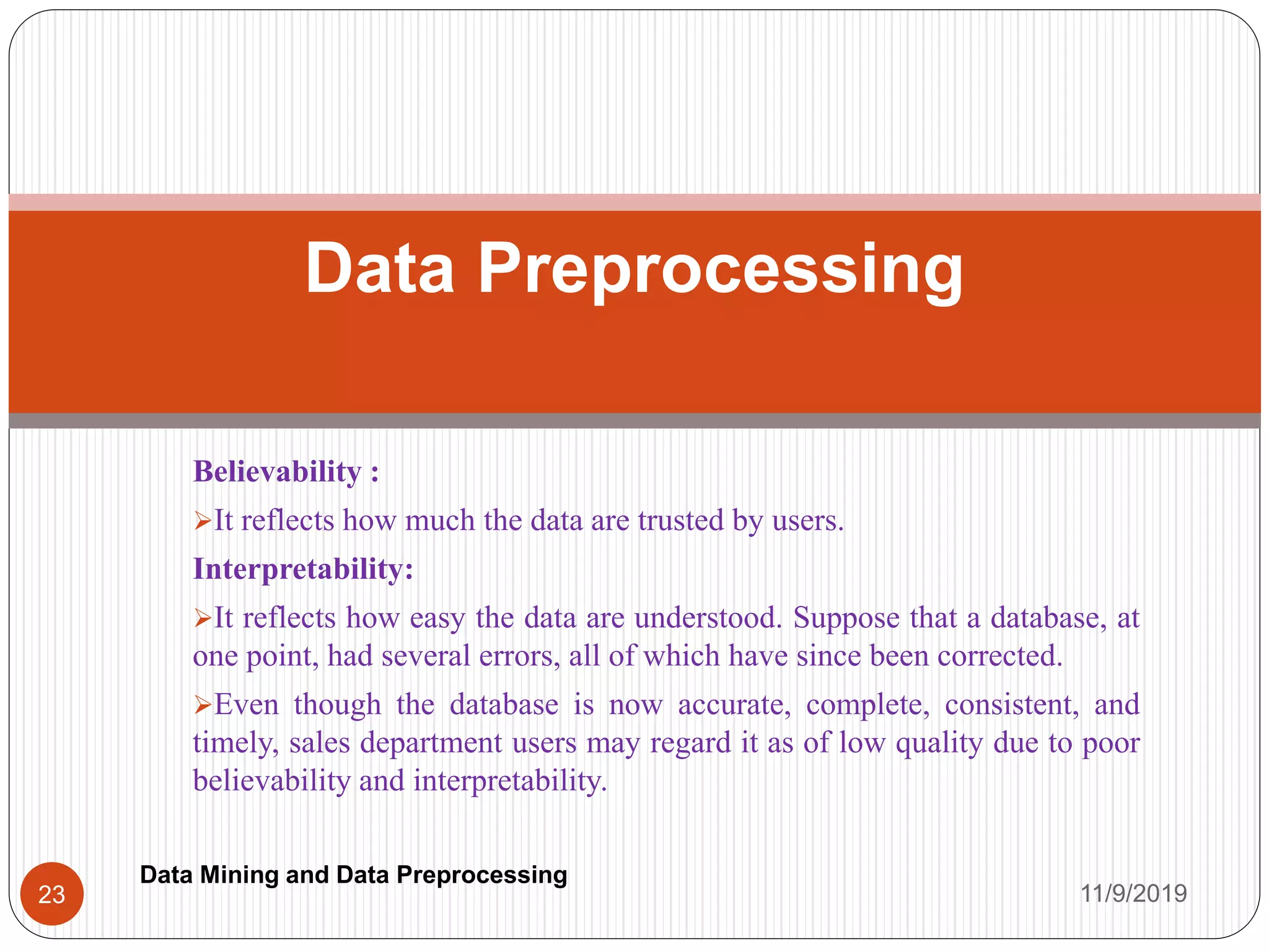 Believability :
It reflects how much the data are trusted by users.
Interpretability:
It reflects how easy the data are understood. Suppose that a database, at
one point, had several errors, all of which have since been corrected.
Even though the database is now accurate, complete, consistent, and
timely, sales department users may regard it as of low quality due to poor
believability and interpretability.
Data Preprocessing
11/9/201923
Data Mining and Data Preprocessing
 
