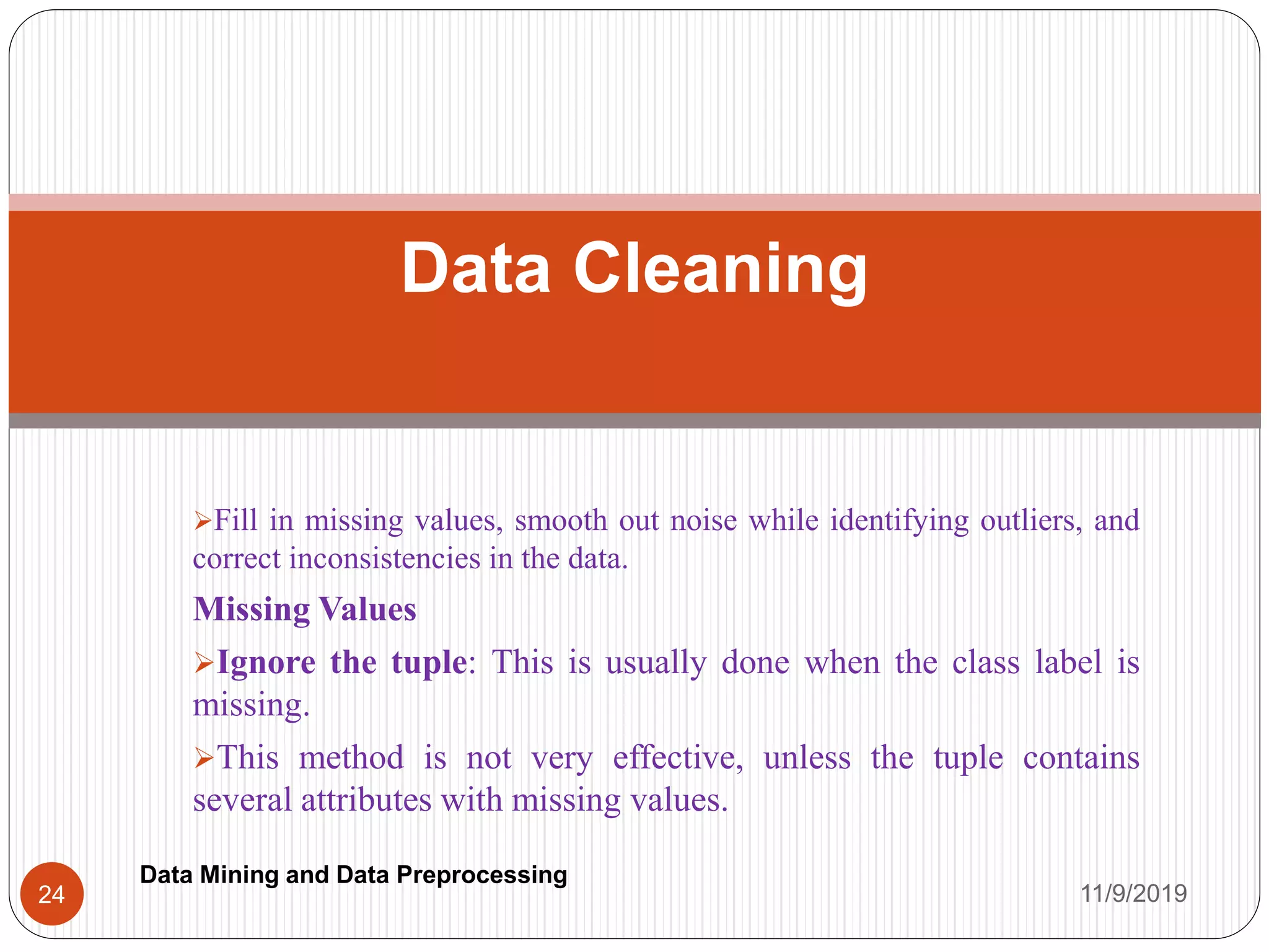 Fill in missing values, smooth out noise while identifying outliers, and
correct inconsistencies in the data.
Missing Values
Ignore the tuple: This is usually done when the class label is
missing.
This method is not very effective, unless the tuple contains
several attributes with missing values.
Data Cleaning
11/9/201924
Data Mining and Data Preprocessing
 